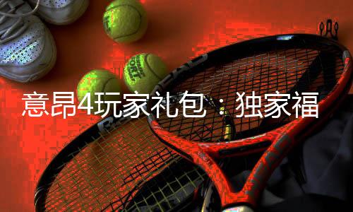 意昂4玩家礼包:独家福利与高额返水等你拿