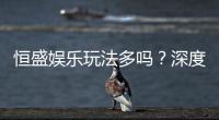 恒盛娱乐玩法多吗?深度解析其丰富游戏选择与特色玩法