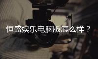 恒盛娱乐电脑版怎么样?资深玩家带你全面评测体验