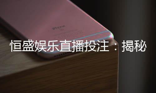 恒盛娱乐直播投注:揭秘高胜率玩家的实战技巧与策略分享