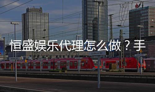 恒盛娱乐代理怎么做?手把手教你轻松开启代理之路