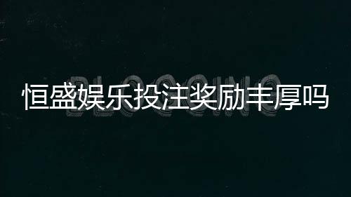 恒盛娱乐投注奖励丰厚吗?深度解析其返利机制与玩家实测反馈