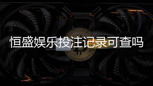 恒盛娱乐投注记录可查吗?一文详解查询方法与注意事项