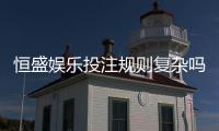 恒盛娱乐投注规则复杂吗?新手必看的玩法解析与技巧指南