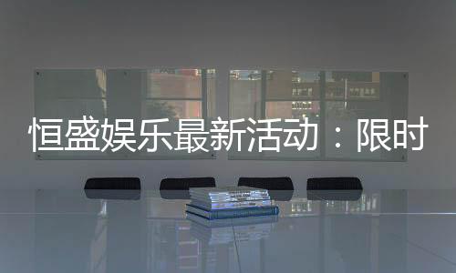 恒盛娱乐最新活动:限时豪礼大放送畅享棋牌盛宴