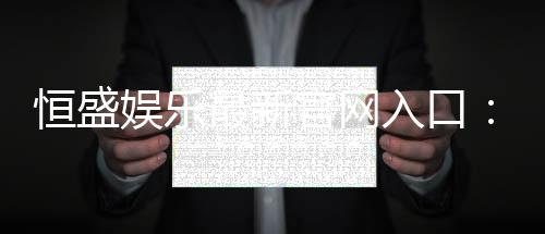 恒盛娱乐最新官网入口:畅享顶级棋牌电游的尊贵体验