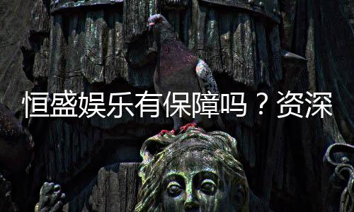 恒盛娱乐有保障吗?资深玩家解析平台安全性与游戏体验