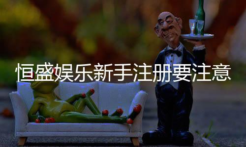 恒盛娱乐新手注册要注意什么?5大关键事项助你轻松入门