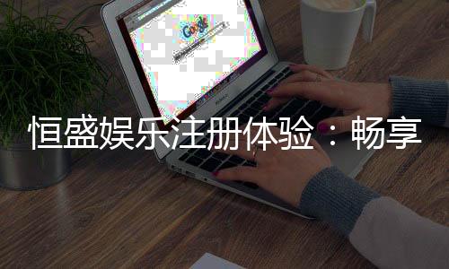 恒盛娱乐注册体验:畅享豪华游戏盛宴与独家优惠