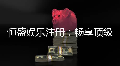 恒盛娱乐注册:畅享顶级棋牌电游的尊贵体验