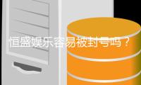 恒盛娱乐容易被封号吗？揭秘账号安全与防封技巧