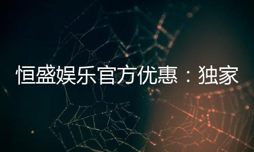 恒盛娱乐官方优惠:独家福利与高额返水等你来拿