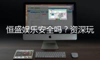 恒盛娱乐安全吗?资深玩家揭秘平台真实体验与保障措施