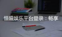恒盛娱乐平台登录:畅享顶级棋牌电游的尊贵体验