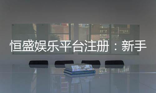 恒盛娱乐平台注册:新手必看的高效注册与首存攻略