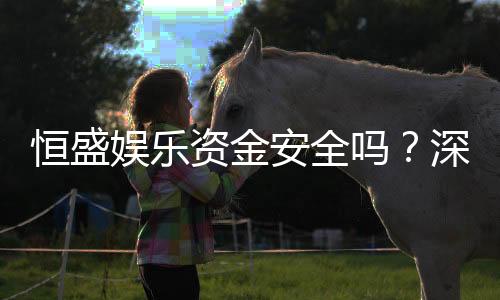 恒盛娱乐资金安全吗?深度解析平台资金保障措施