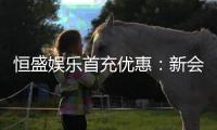 恒盛娱乐首充优惠:新会员专享高额返利福利