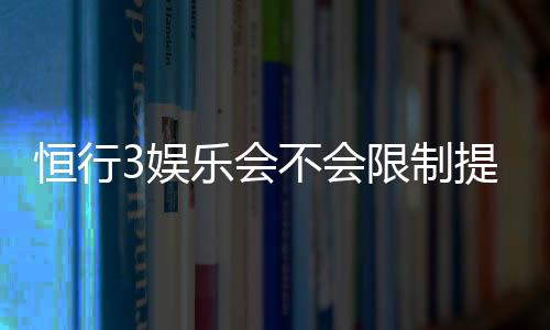 恒行3娱乐会不会限制提现?深度解析平台提现规则与到账时效