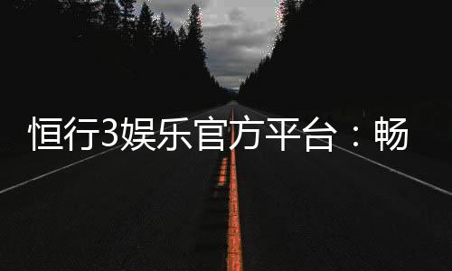 恒行3娱乐官方平台:畅享顶级电子游艺与棋牌乐趣