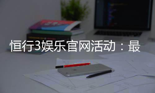 恒行3娱乐官网活动:最新优惠与独家游戏体验等你来享