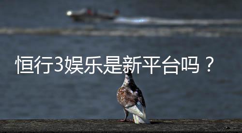 恒行3娱乐是新平台吗?资深玩家带你揭秘平台背景与特色