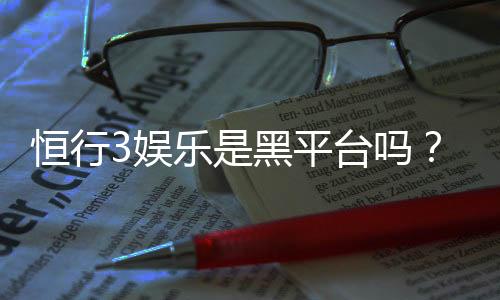 恒行3娱乐是黑平台吗?深度解析其安全性与玩家体验