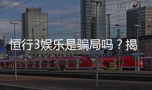 恒行3娱乐是骗局吗?揭秘其真实运营与玩家体验