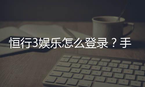 恒行3娱乐怎么登录?手把手教你快速进入游戏平台