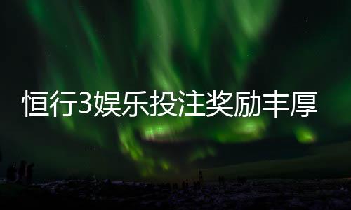 恒行3娱乐投注奖励丰厚吗?深度解析其返利机制与玩家实测反馈
