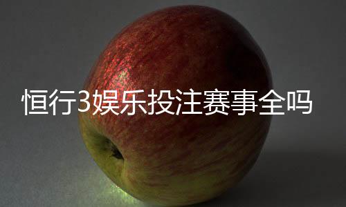 恒行3娱乐投注赛事全吗?资深玩家实测平台赛事覆盖度