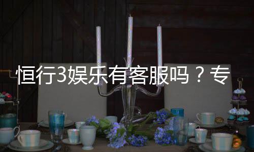 恒行3娱乐有客服吗?专业客服团队7×24小时在线解答