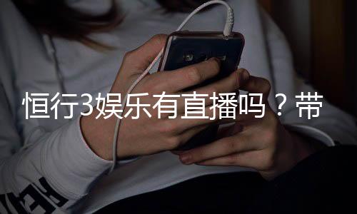 恒行3娱乐有直播吗?带你揭秘平台真人直播与特色玩法
