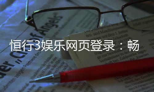 恒行3娱乐网页登录:畅享顶级电子游艺的登录指南