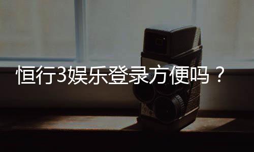 恒行3娱乐登录方便吗?3分钟快速注册与登录指南