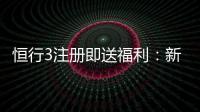 恒行3注册即送福利:新会员专享豪礼首存加赠1888元