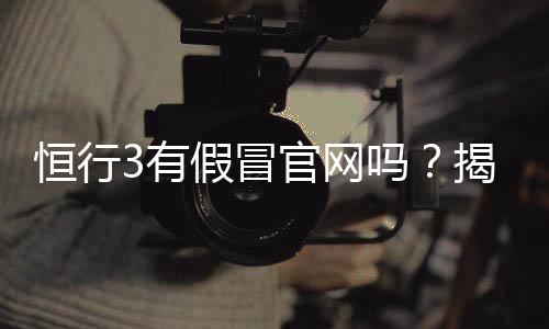 恒行3有假冒官网吗?揭秘真假官网辨别技巧与安全投注指南