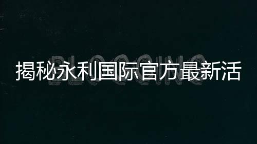 揭秘永利国际官方最新活动:赢得梦想的机会