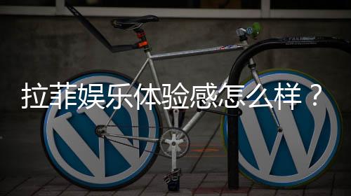 拉菲娱乐体验感怎么样?资深玩家分享真实感受与技巧