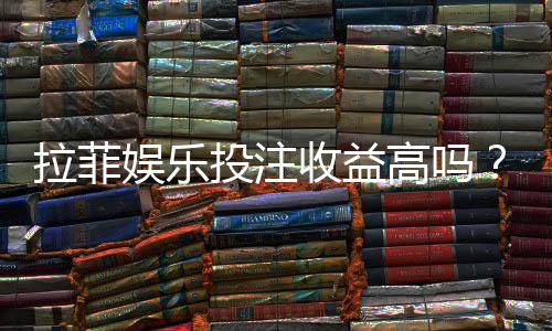 拉菲娱乐投注收益高吗?资深玩家解析真实盈利空间