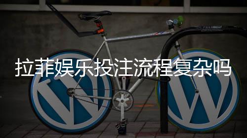 拉菲娱乐投注流程复杂吗?3分钟详解新手快速上手步骤