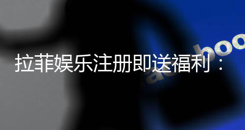 拉菲娱乐注册即送福利:新会员专享豪礼与高额返水活动