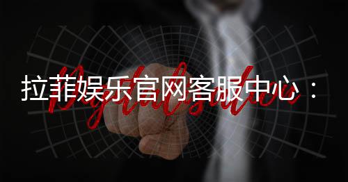 拉菲娱乐官网客服中心:专业服务与高效解决方案一应俱全
