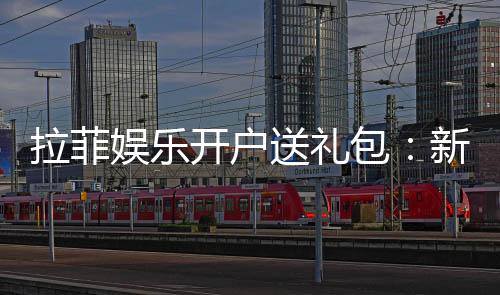 拉菲娱乐开户送礼包:新会员专享豪礼大放送