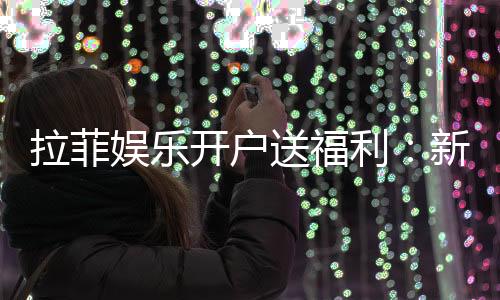 拉菲娱乐开户送福利:新会员专享豪礼与高额返水活动