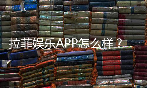 拉菲娱乐APP怎么样?资深玩家带你全面评测体验