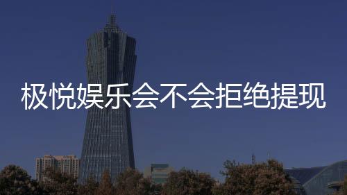 极悦娱乐会不会拒绝提现?玩家实测提现到账经验分享