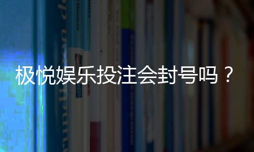 极悦娱乐投注会封号吗?揭秘平台风控规则与防封技巧