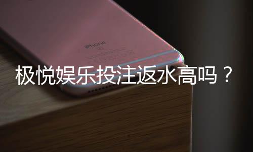 极悦娱乐投注返水高吗?揭秘高返水福利与实战技巧