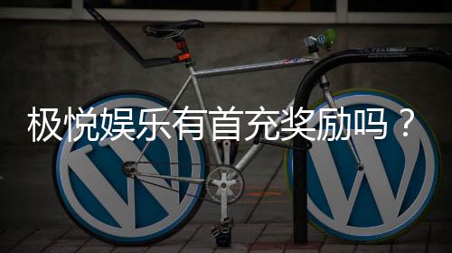极悦娱乐有首充奖励吗?新人注册即享超值首充福利详解