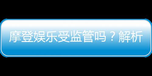 摩登娱乐受监管吗?解析其合法性与监管现状